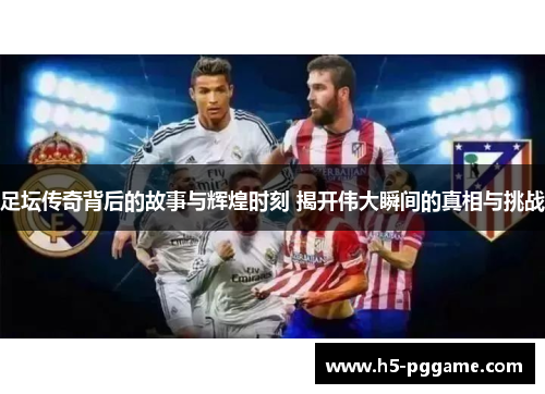 足坛传奇背后的故事与辉煌时刻 揭开伟大瞬间的真相与挑战