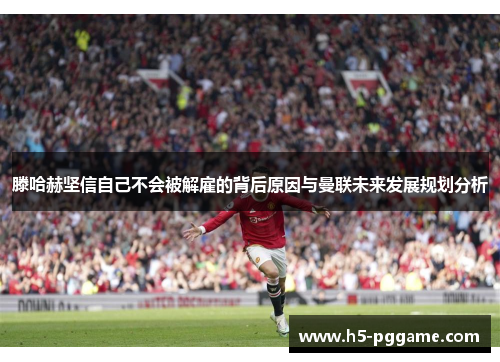滕哈赫坚信自己不会被解雇的背后原因与曼联未来发展规划分析