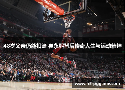 48岁父亲仍能扣篮 崔永熙背后传奇人生与运动精神