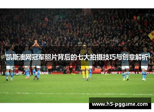 凯斯澳网冠军照片背后的七大拍摄技巧与创意解析
