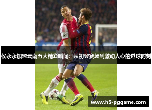 侯永永加盟云南五大精彩瞬间：从初登赛场到激动人心的进球时刻