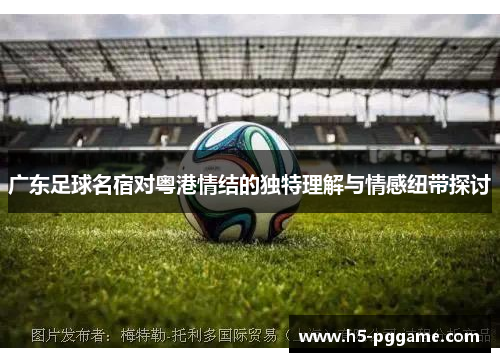 广东足球名宿对粤港情结的独特理解与情感纽带探讨