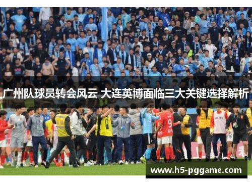广州队球员转会风云 大连英博面临三大关键选择解析