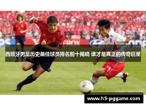 西班牙男足历史最佳球员排名前十揭晓 谁才是真正的传奇巨星